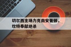 开云体育入口-切尔西主场力克南安普顿，坎特奉献绝杀的简单介绍